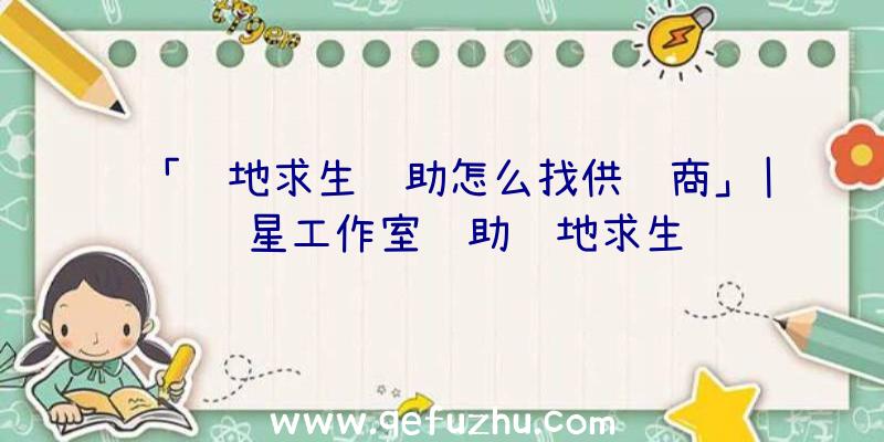 「绝地求生辅助怎么找供货商」|红星工作室辅助绝地求生